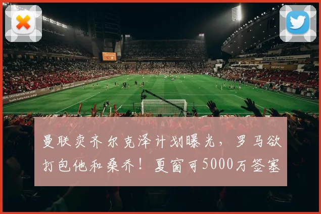 曼联卖齐尔克泽计划曝光，罗马欲打包他和桑乔！夏窗可5000万签塞门约