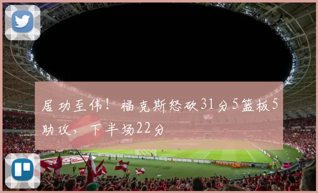 居功至伟！福克斯怒砍31分5篮板5助攻，下半场22分