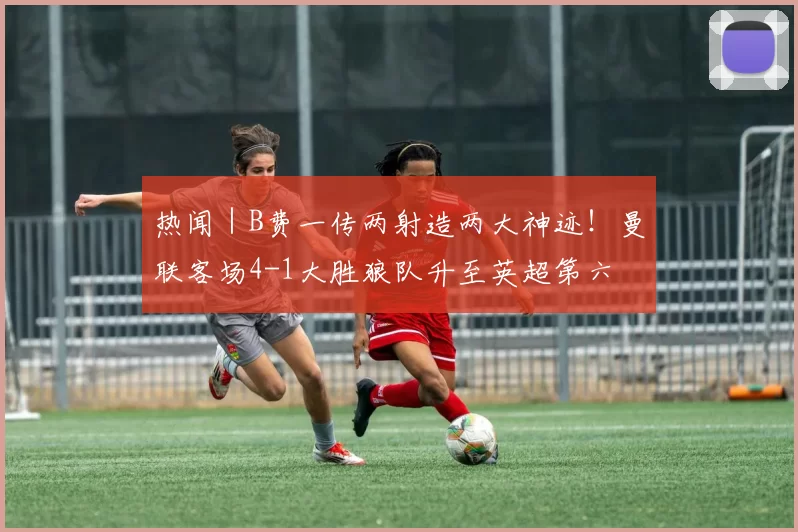 热闻｜B费一传两射造两大神迹！曼联客场4-1大胜狼队升至英超第六