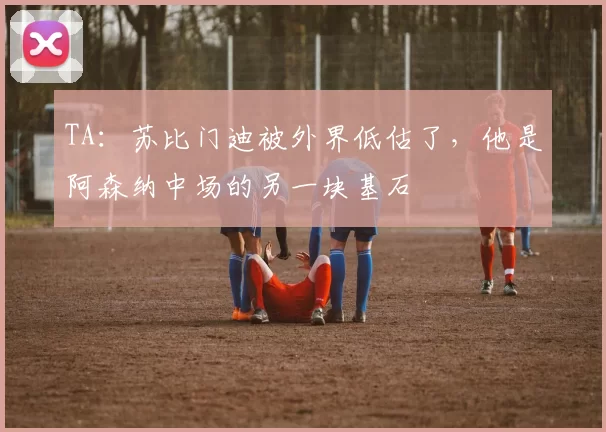 TA：苏比门迪被外界低估了，他是阿森纳中场的另一块基石