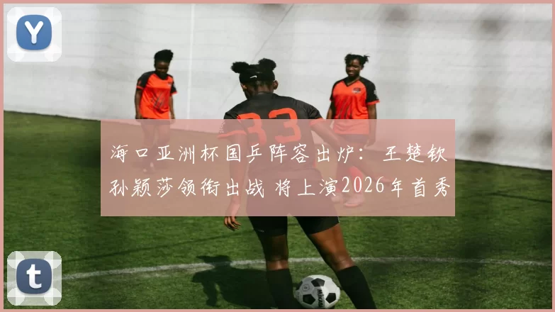 海口亚洲杯国乒阵容出炉：王楚钦孙颖莎领衔出战 将上演2026年首秀