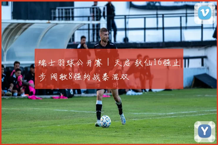 瑞士羽球公开赛｜天启 秋仙16强止步 阀敏8强约战泰混双