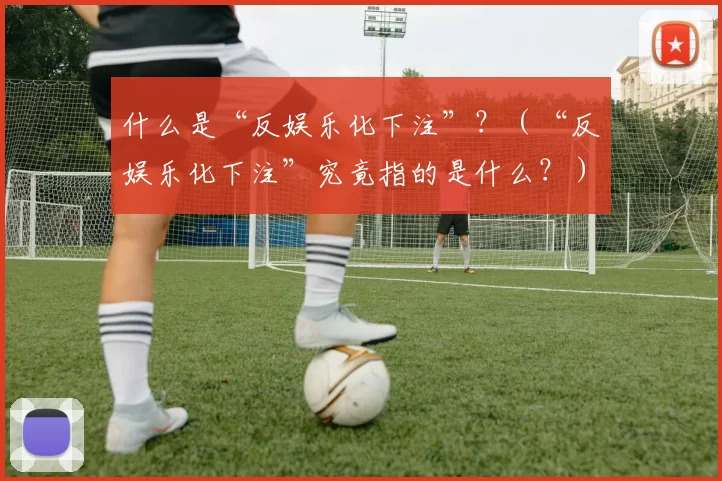 什么是“反娱乐化下注”？（“反娱乐化下注”究竟指的是什么？）