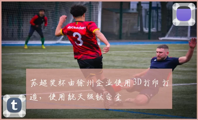 苏超奖杯由徐州企业使用3D打印打造，使用航天级钛合金