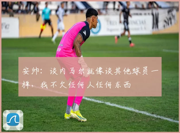 安帅：谈内马尔就像谈其他球员一样，我不欠任何人任何东西