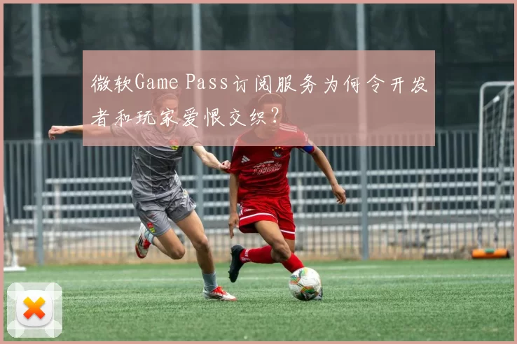 微软Game Pass订阅服务为何令开发者和玩家爱恨交织？