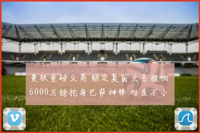 曼联重磅交易 锁定夏窗头号猎物 6000万镑挖角巴萨神锋 难度不小