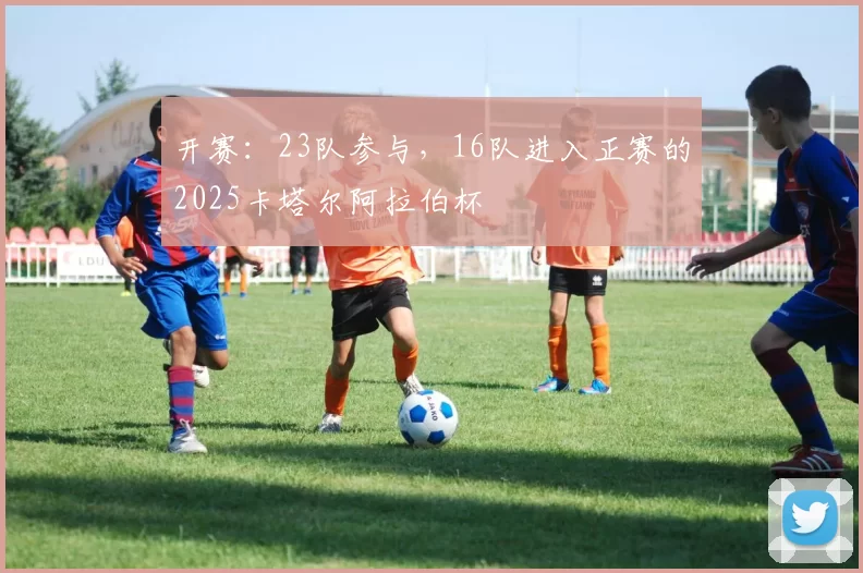 开赛：23队参与，16队进入正赛的2025卡塔尔阿拉伯杯