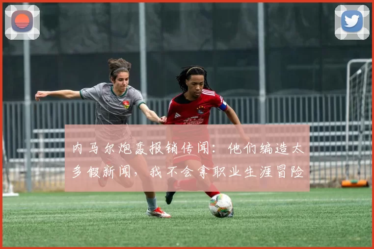 内马尔炮轰报销传闻：他们编造太多假新闻，我不会拿职业生涯冒险