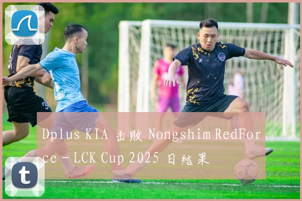 Dplus KIA 击败 Nongshim RedForce - LCK Cup 2025 日结果