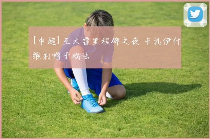 [中超]王大雷里程碑之夜 卡扎伊什维利帽子戏法