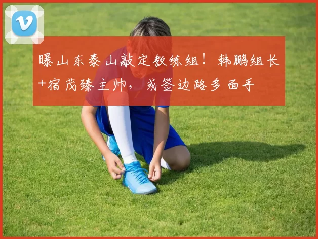 曝山东泰山敲定教练组！韩鹏组长+宿茂臻主帅，或签边路多面手