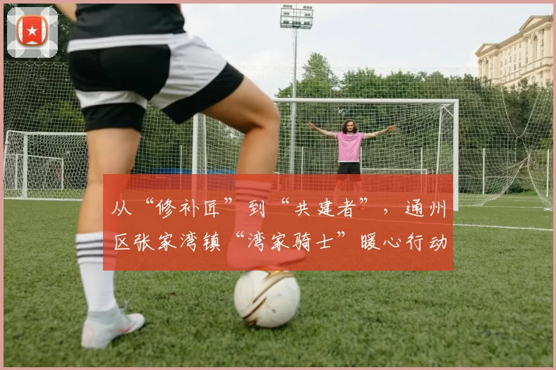 从“修补匠”到“共建者”，通州区张家湾镇“湾家骑士”暖心行动勾勒社区治理新图景