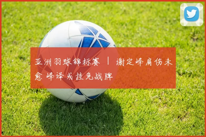 亚洲羽球锦标赛 ｜ 谢定峰肩伤未愈 峰译或挂免战牌