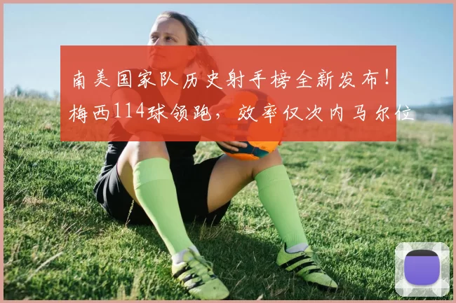 南美国家队历史射手榜全新发布！梅西114球领跑，效率仅次内马尔位居第二