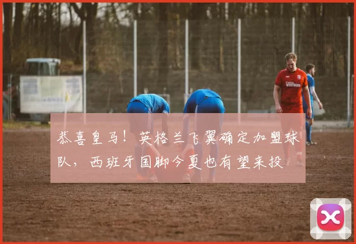 恭喜皇马！英格兰飞翼确定加盟球队，西班牙国脚今夏也有望来投