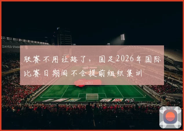 联赛不用让路了，国足2026年国际比赛日期间不会提前组织集训