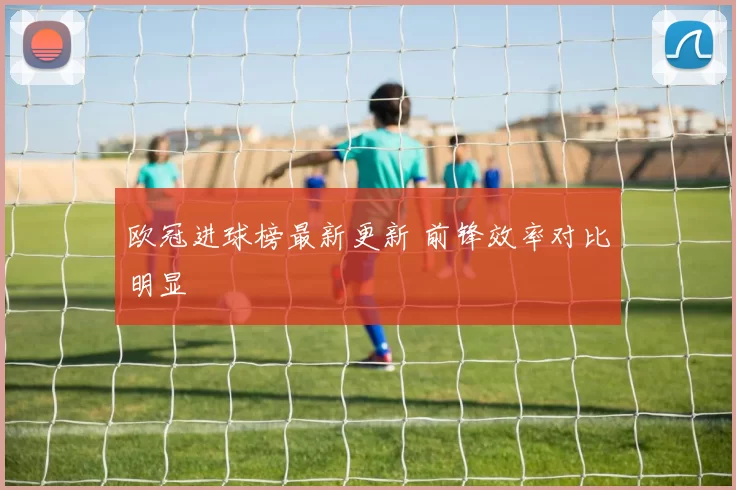 欧冠进球榜最新更新 前锋效率对比明显
