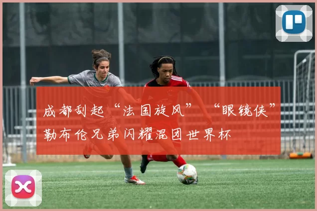 成都刮起“法国旋风” “眼镜侠”勒布伦兄弟闪耀混团世界杯