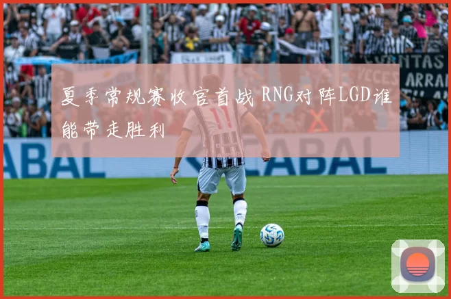 夏季常规赛收官首战 RNG对阵LGD谁能带走胜利