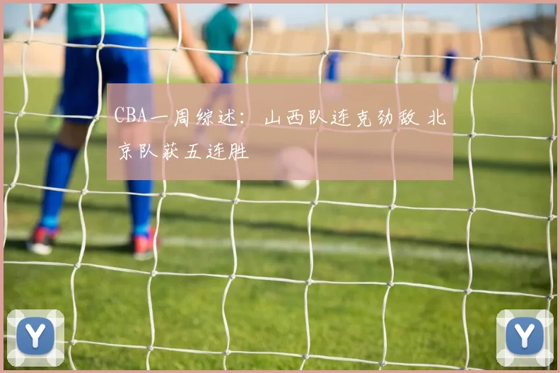 CBA一周综述：山西队连克劲敌 北京队获五连胜