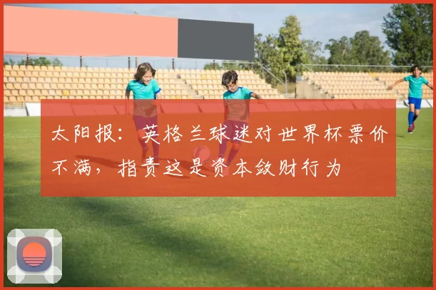 太阳报：英格兰球迷对世界杯票价不满，指责这是资本敛财行为