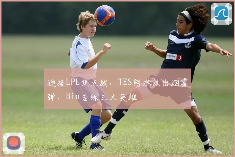 迎接LPL焦点战，TES阿水放出烟雾弹，Bin苦练三大英雄