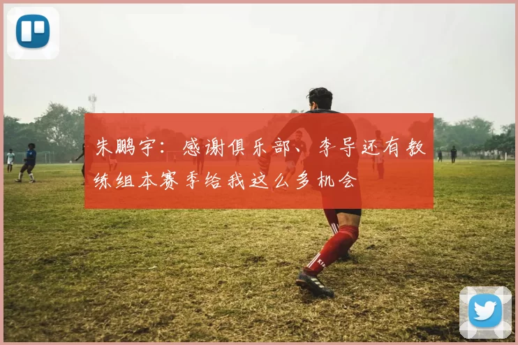 朱鹏宇：感谢俱乐部、李导还有教练组本赛季给我这么多机会