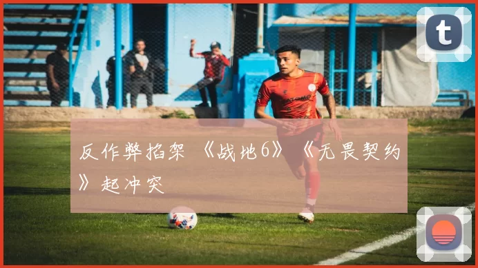 反作弊掐架 《战地6》《无畏契约》起冲突