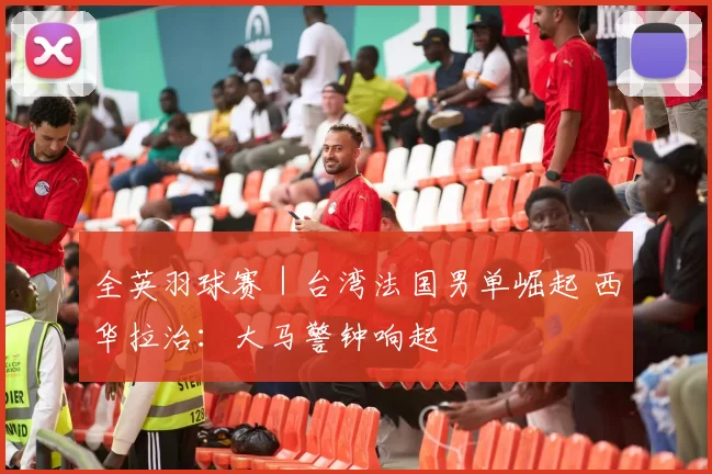 全英羽球赛｜台湾法国男单崛起 西华拉治：大马警钟响起