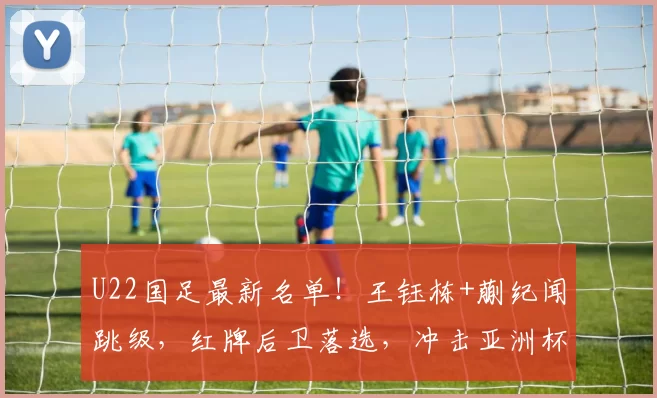 U22国足最新名单！王钰栋+蒯纪闻跳级，红牌后卫落选，冲击亚洲杯