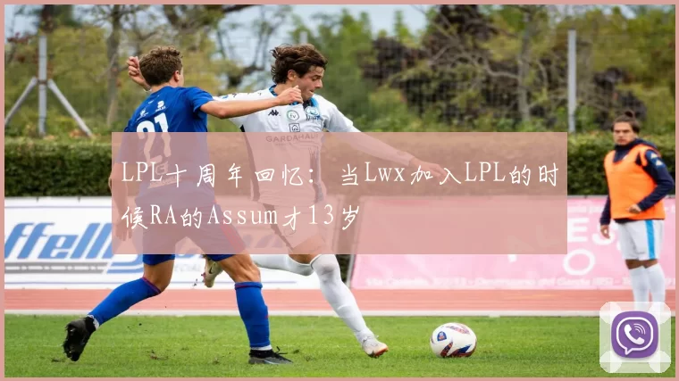 LPL十周年回忆：当Lwx加入LPL的时候RA的Assum才13岁