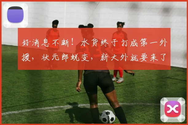 好消息不断！水货终于打成第一外援，状元郎蜕变，新大外就要来了
