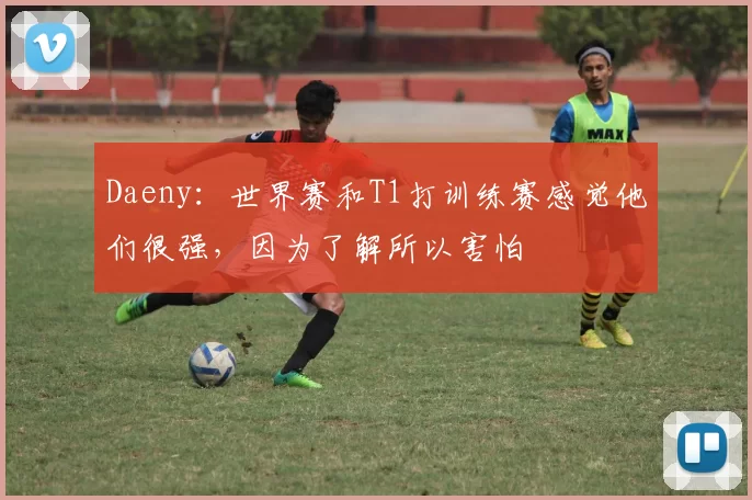 Daeny：世界赛和T1打训练赛感觉他们很强，因为了解所以害怕