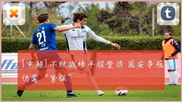 [中超]不败战绩半程登顶 国安争冠仍需“紧弦”