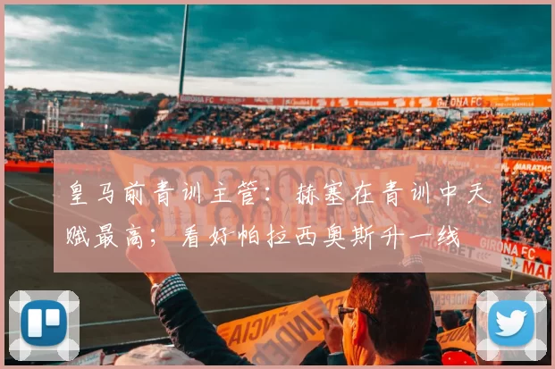 皇马前青训主管：赫塞在青训中天赋最高；看好帕拉西奥斯升一线