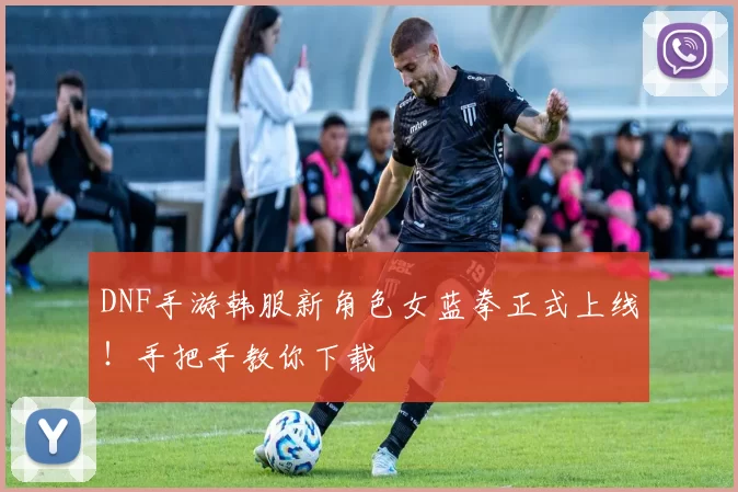 DNF手游韩服新角色女蓝拳正式上线！手把手教你下载