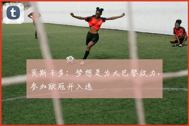 莫斯卡多：梦想是为大巴黎效力，参加欧冠并入选