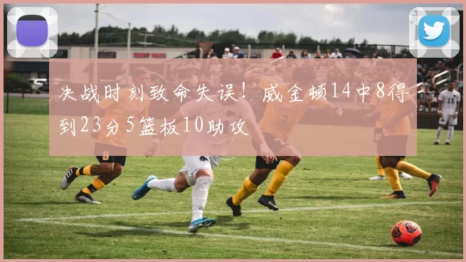 决战时刻致命失误！威金顿14中8得到23分5篮板10助攻